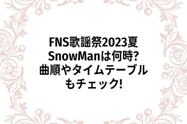 FNS歌謡祭2023夏SnowManは何時?曲順やタイムテーブルもチェック!